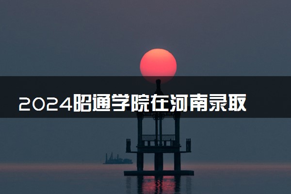 2024昭通学院在河南录取分数线 各专业分数及位次
