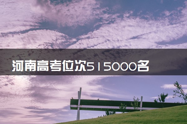 河南高考位次515000名左右报什么大学好（2025年参考）