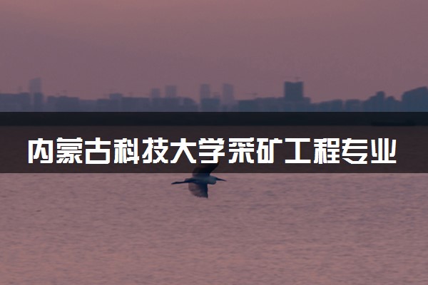 内蒙古科技大学采矿工程专业怎么样 录取分数线多少
