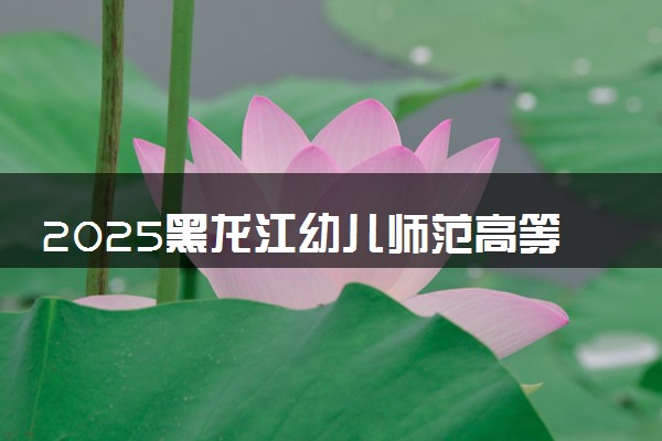 2025黑龙江幼儿师范高等专科学校王牌专业有哪些 最好的专业是什么