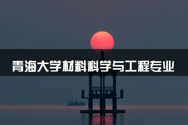 青海大学材料科学与工程专业怎么样 录取分数线多少