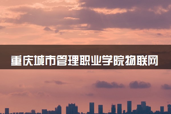 重庆城市管理职业学院物联网应用技术专业怎么样 录取分数线多少