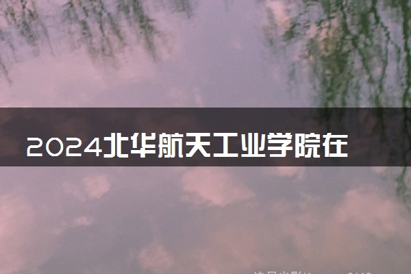 2024北华航天工业学院在湖北录取分数线 各专业分数及位次