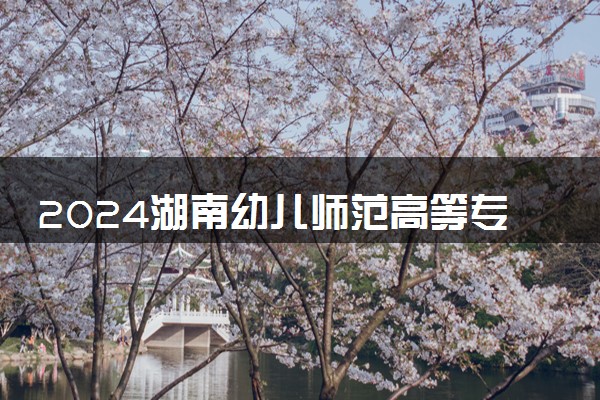 2024湖南幼儿师范高等专科学校各省录取分数线是多少 最低分及位次