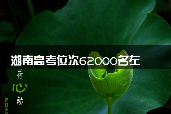 湖南高考位次62000名左右报什么大学好（2025年参考）