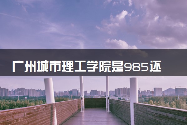 广州城市理工学院是985还是211 含金量怎么样