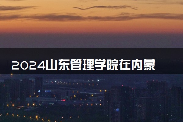 2024山东管理学院在内蒙古录取分数线 各专业分数及位次