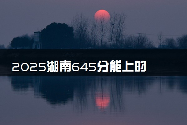 2025湖南645分能上的大学有哪些 可以报考院校名单