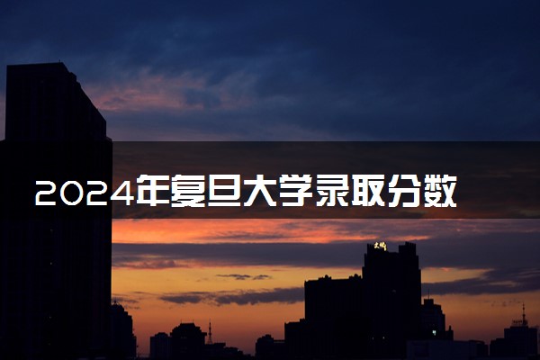 2024年复旦大学录取分数线是多少 各省最低分数线及位次
