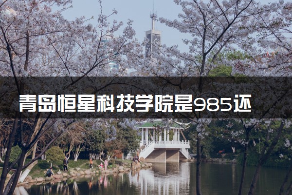 青岛恒星科技学院是985还是211 含金量怎么样
