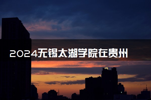 2024无锡太湖学院在贵州录取分数线 各专业分数及位次