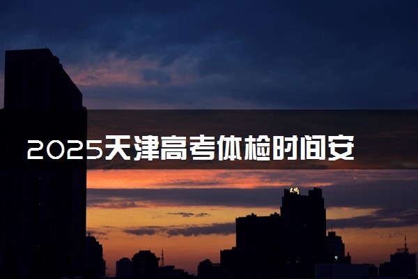 2025天津高考体检时间安排 什么时候体检