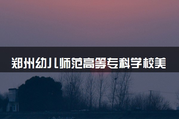 郑州幼儿师范高等专科学校美术教育专业怎么样 录取分数线多少