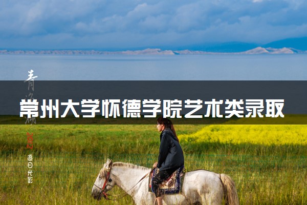 常州大学怀德学院艺术类录取分数线是多少 各省分数整理