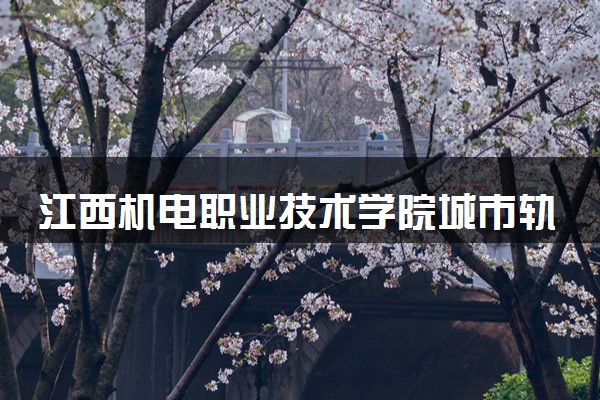 江西机电职业技术学院城市轨道交通机电技术专业怎么样 录取分数线多少