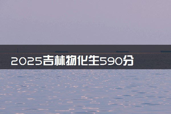 2025吉林物化生590分左右能上什么大学 可以报考的院校名单