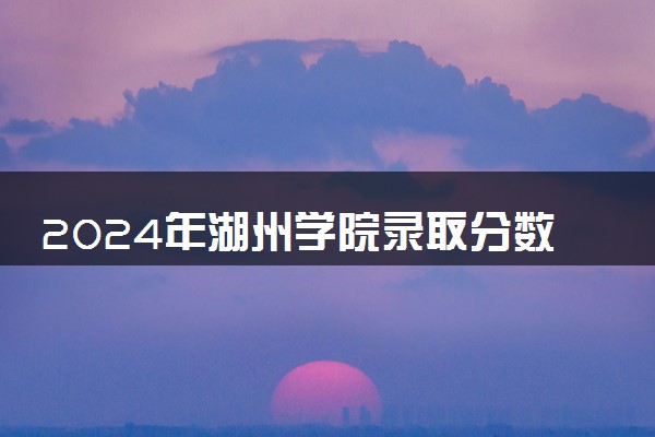 2024年湖州学院录取分数线是多少 各省最低分数线及位次