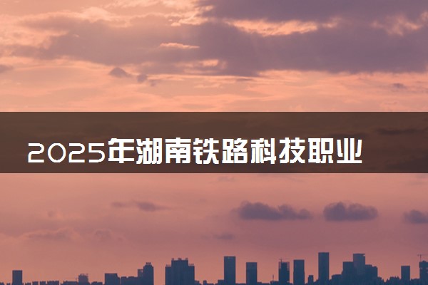 2025年湖南铁路科技职业技术学院单招招生计划及专业