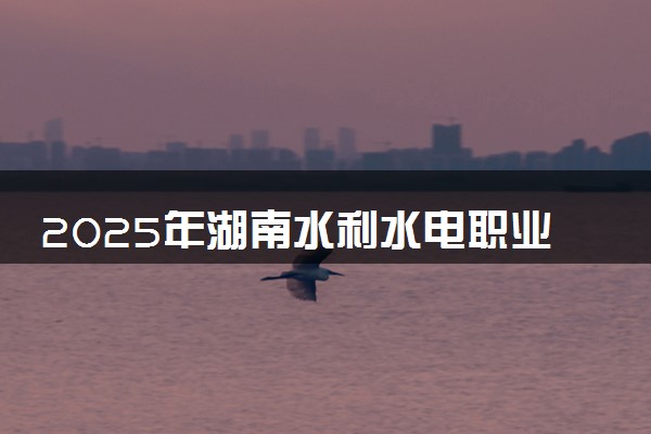 2025年湖南水利水电职业技术学院单招招生计划及专业