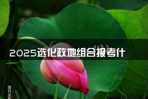 2025选化政地组合报考什么大学好 可以报考的大学有哪些