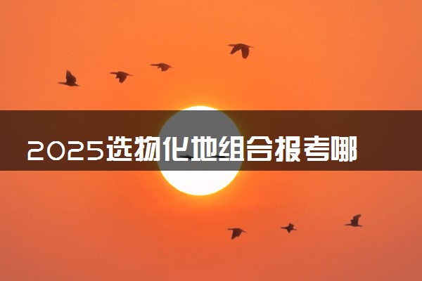 2025选物化地组合报考哪所大学好 哪些院校可以选择