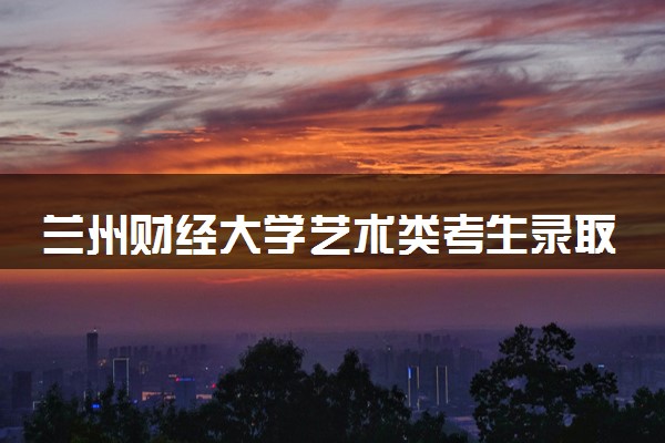兰州财经大学艺术类考生录取规则是怎样的 有哪些要求