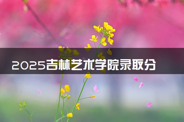 2025吉林艺术学院录取分数线是多少 各省最低分数线汇总