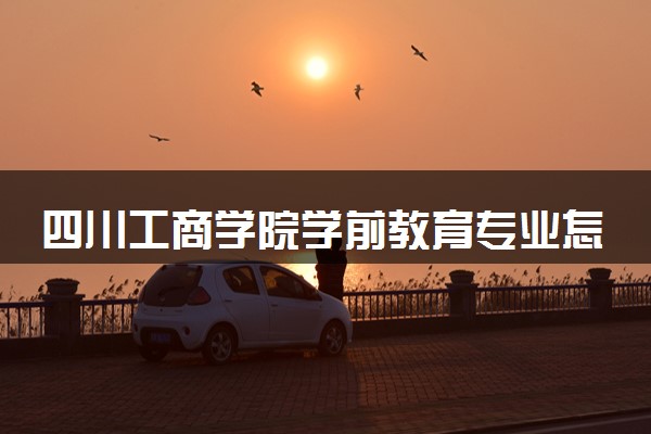 四川工商学院学前教育专业怎么样 录取分数线多少