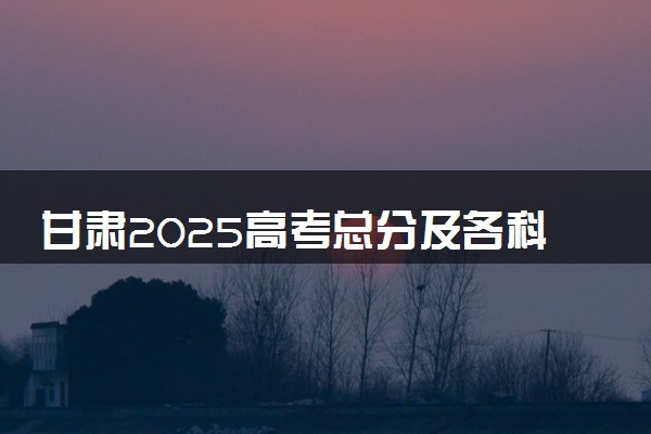 甘肃2025高考总分及各科分数 满分多少分