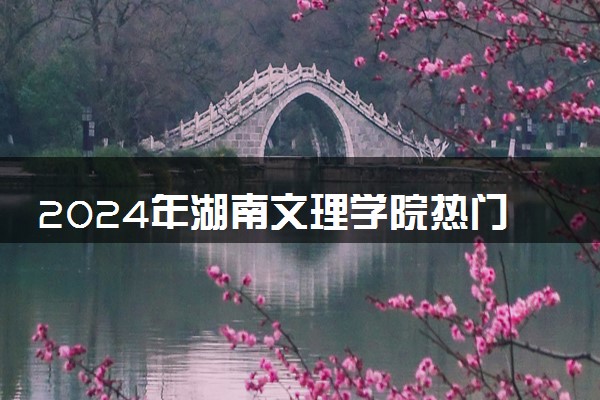 2024年湖南文理学院热门专业全国排名 有哪些专业比较好
