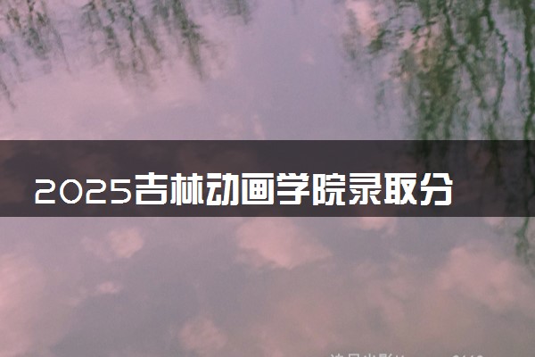 2025吉林动画学院录取分数线是多少 各省最低分数线汇总