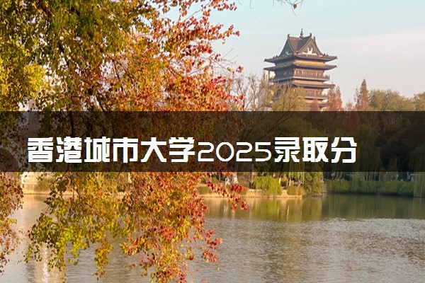 香港城市大学2025录取分数线整理 最低多少分可以考上