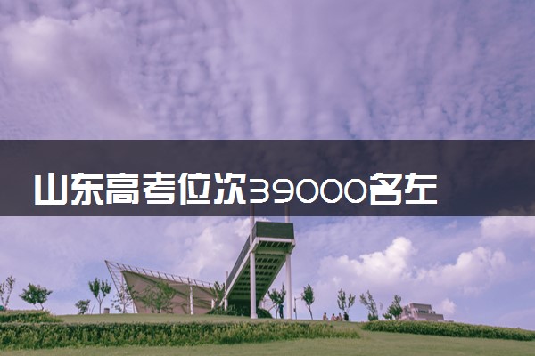 山东高考位次39000名左右报什么大学好（2025年参考）