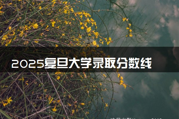 2025复旦大学录取分数线是多少 各省最低分数线汇总