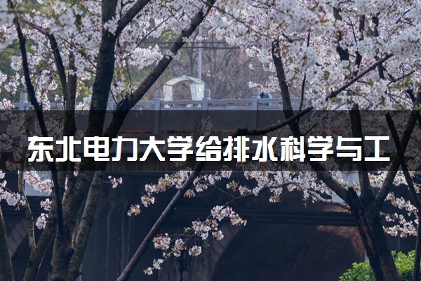 东北电力大学给排水科学与工程专业怎么样 录取分数线多少