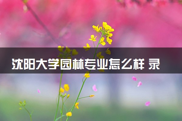 沈阳大学园林专业怎么样 录取分数线多少