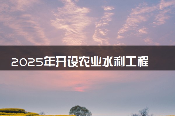 2025年开设农业水利工程专业大学排名及评级 高校排行榜