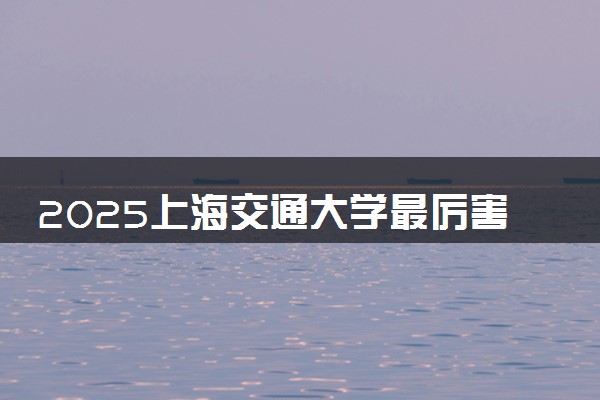 2025上海交通大学最厉害三个专业是什么 可以报考哪些好专业