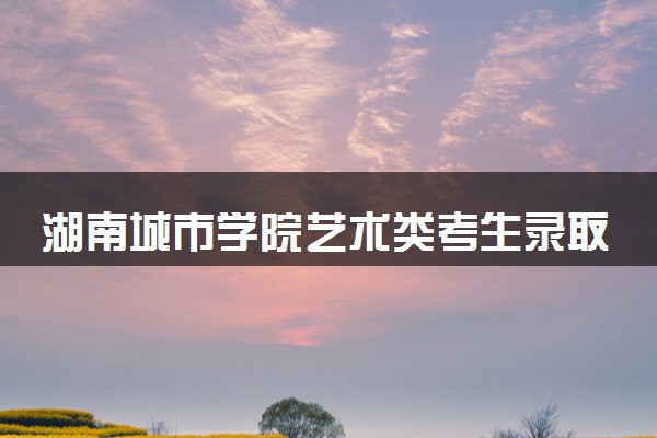 湖南城市学院艺术类考生录取规则是怎样的 有哪些要求
