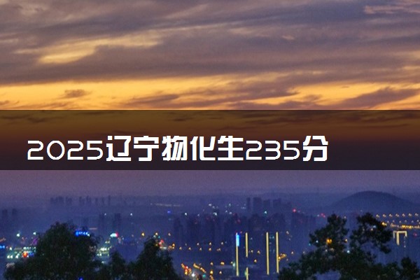 2025辽宁物化生235分左右能上什么大学 可以报考的院校名单