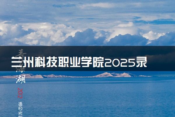 兰州科技职业学院2025录取分数线整理 最低多少分可以考上