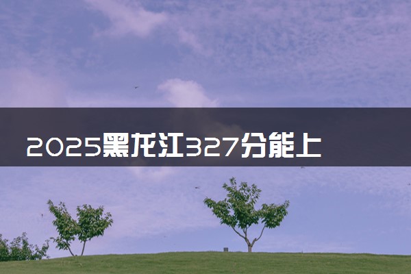 2025黑龙江327分能上的大学有哪些 可以报考院校名单