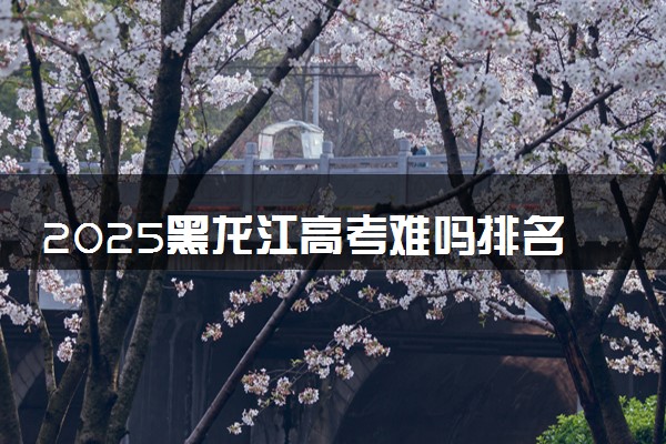 2025黑龙江高考难吗排名全国第几 黑龙江历年高考难度趋势