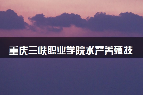 重庆三峡职业学院水产养殖技术专业怎么样 录取分数线多少