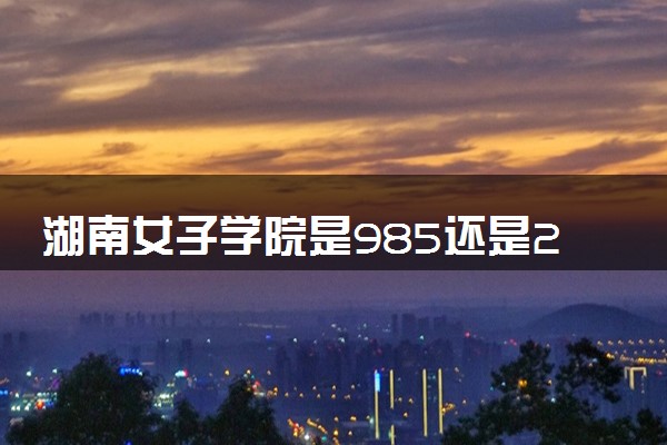 湖南女子学院是985还是211 含金量怎么样