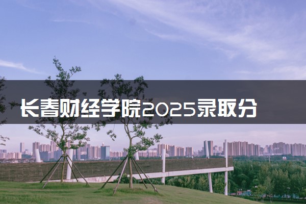 长春财经学院2025录取分数线整理 最低多少分可以考上