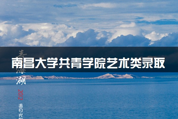 南昌大学共青学院艺术类录取分数线是多少 各省分数整理