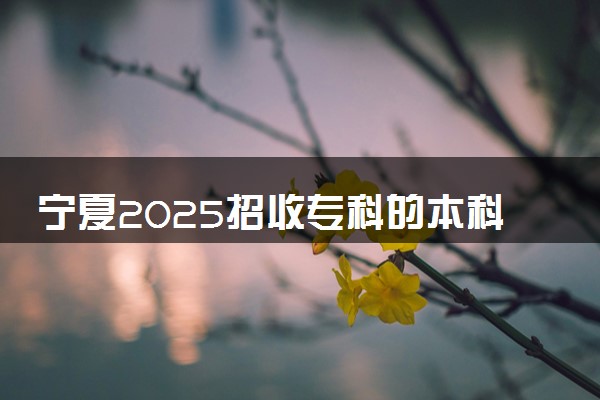 宁夏2025招收专科的本科院校名单 哪些本科开设专科招生