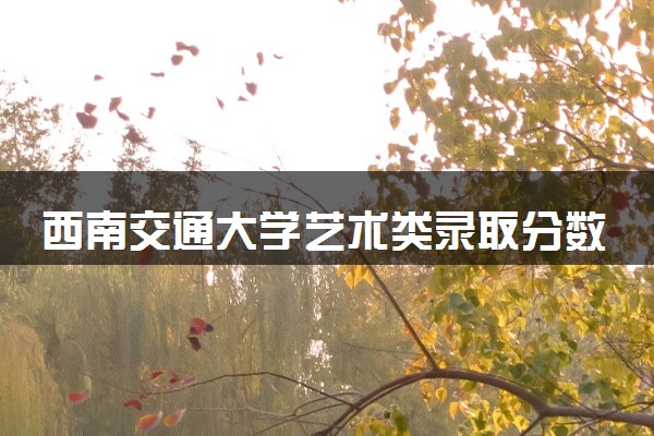 西南交通大学艺术类录取分数线是多少 各省分数整理