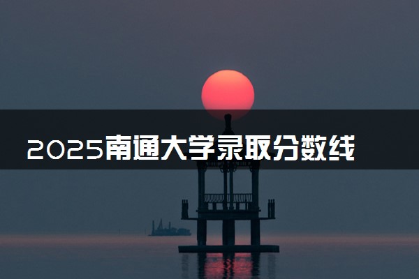 2025南通大学录取分数线是多少 各省最低分数线汇总